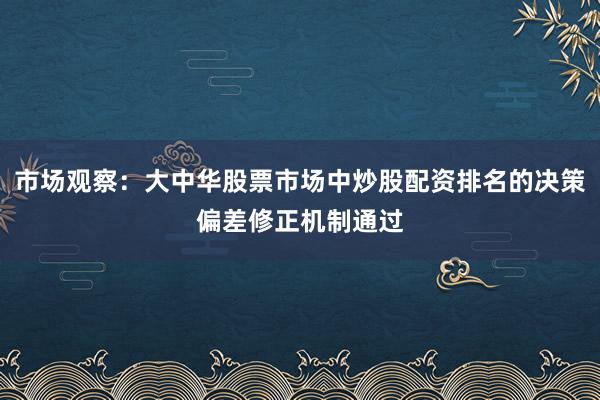 市场观察：大中华股票市场中炒股配资排名的决策偏差修正机制通过