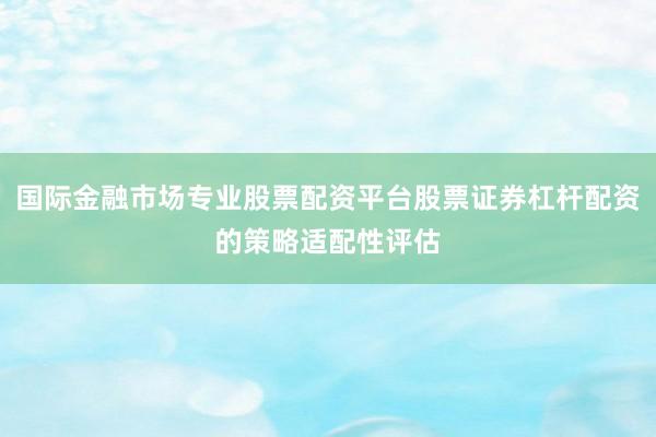 国际金融市场专业股票配资平台股票证券杠杆配资的策略适配性评估