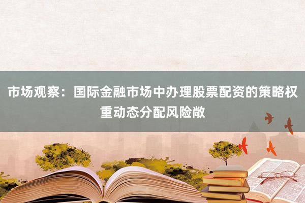 市场观察：国际金融市场中办理股票配资的策略权重动态分配风险敞
