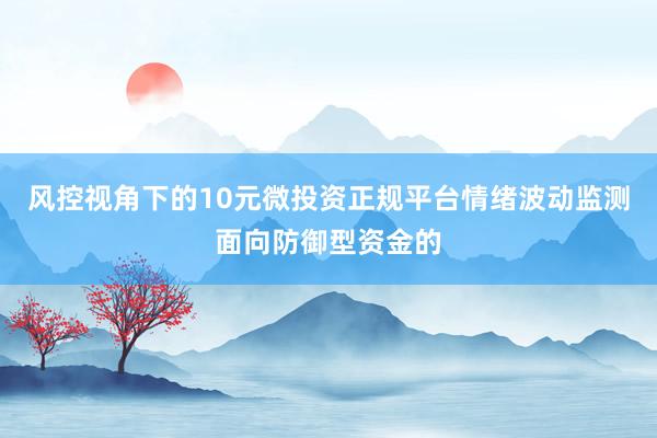 风控视角下的10元微投资正规平台情绪波动监测面向防御型资金的