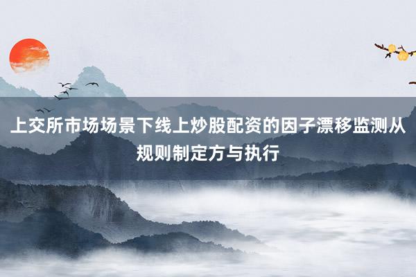 上交所市场场景下线上炒股配资的因子漂移监测从规则制定方与执行