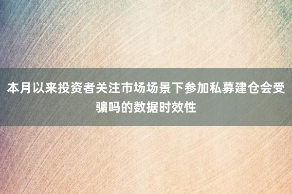 本月以来投资者关注市场场景下参加私募建仓会受骗吗的数据时效性
