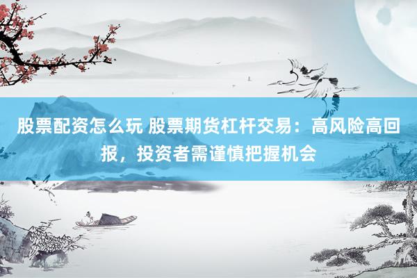 股票配资怎么玩 股票期货杠杆交易：高风险高回报，投资者需谨慎把握机会
