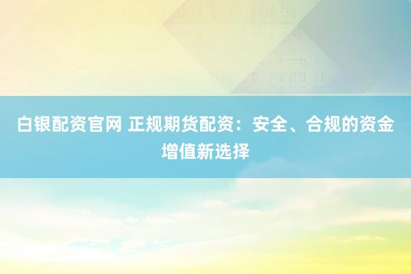 白银配资官网 正规期货配资：安全、合规的资金增值新选择