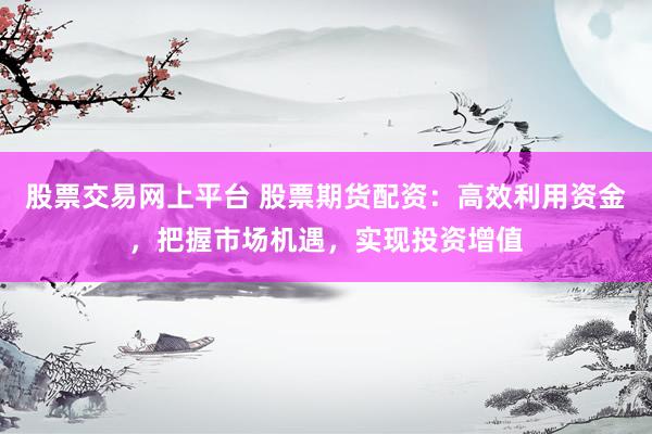 股票交易网上平台 股票期货配资：高效利用资金，把握市场机遇，实现投资增值