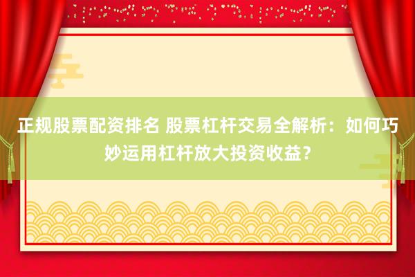 正规股票配资排名 股票杠杆交易全解析：如何巧妙运用杠杆放大投资收益？