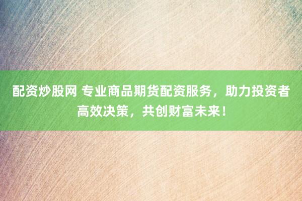 配资炒股网 专业商品期货配资服务，助力投资者高效决策，共创财富未来！