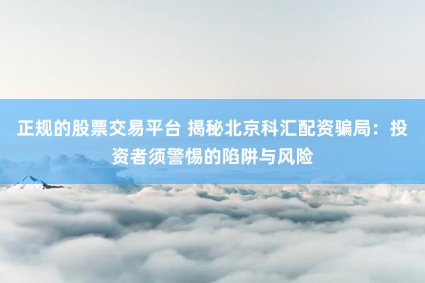正规的股票交易平台 揭秘北京科汇配资骗局：投资者须警惕的陷阱与风险