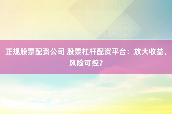 正规股票配资公司 股票杠杆配资平台：放大收益，风险可控？