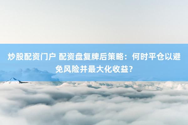 炒股配资门户 配资盘复牌后策略：何时平仓以避免风险并最大化收益？