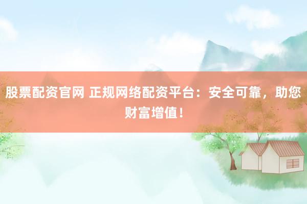 股票配资官网 正规网络配资平台：安全可靠，助您财富增值！