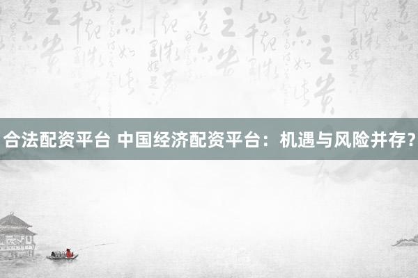 合法配资平台 中国经济配资平台：机遇与风险并存？