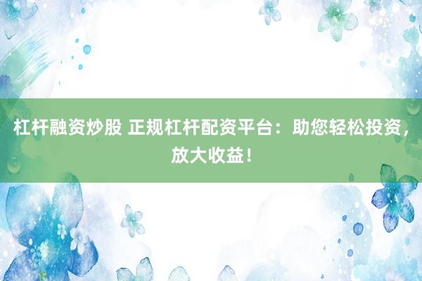 杠杆融资炒股 正规杠杆配资平台：助您轻松投资，放大收益！