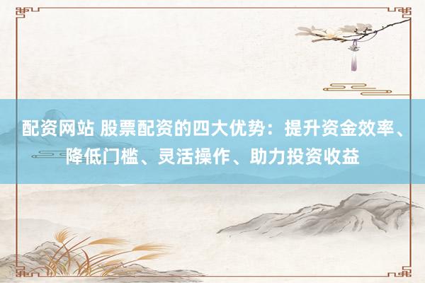 配资网站 股票配资的四大优势：提升资金效率、降低门槛、灵活操作、助力投资收益