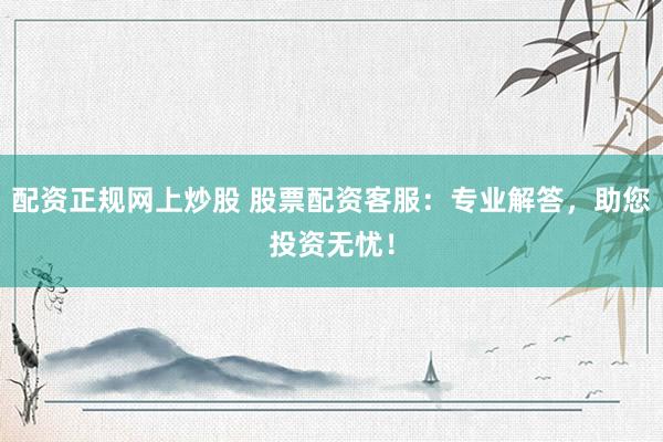 配资正规网上炒股 股票配资客服：专业解答，助您投资无忧！