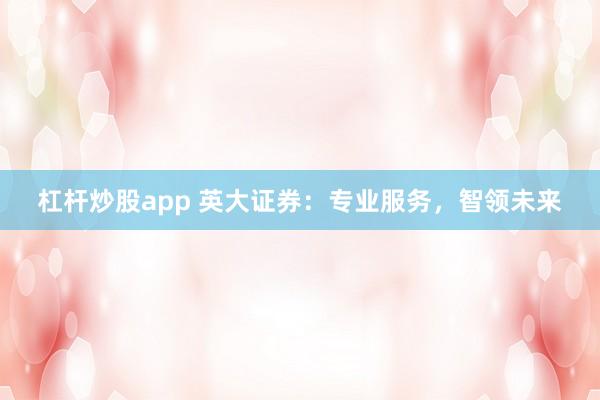 杠杆炒股app 英大证券：专业服务，智领未来