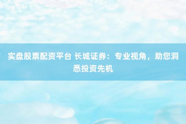 实盘股票配资平台 长城证券：专业视角，助您洞悉投资先机
