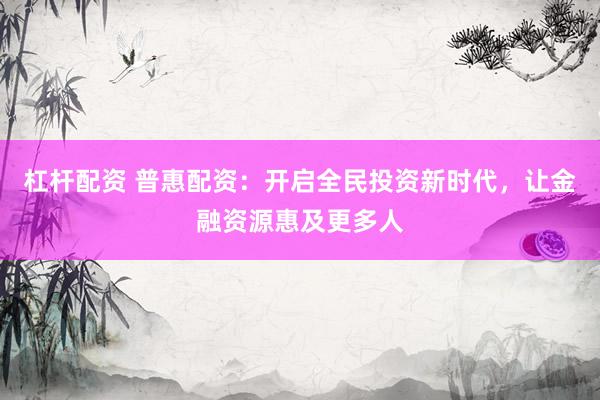 杠杆配资 普惠配资：开启全民投资新时代，让金融资源惠及更多人