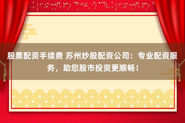 股票配资手续费 苏州炒股配资公司：专业配资服务，助您股市投资更顺畅！