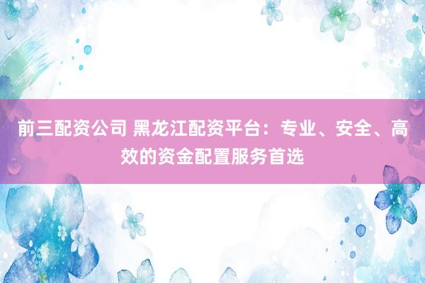 前三配资公司 黑龙江配资平台：专业、安全、高效的资金配置服务首选