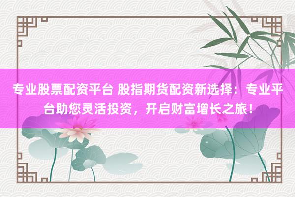 专业股票配资平台 股指期货配资新选择：专业平台助您灵活投资，开启财富增长之旅！