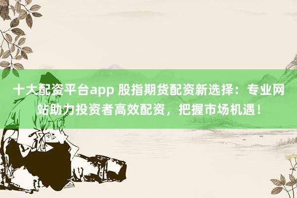 十大配资平台app 股指期货配资新选择：专业网站助力投资者高效配资，把握市场机遇！