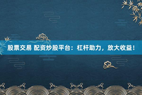 股票交易 配资炒股平台：杠杆助力，放大收益！