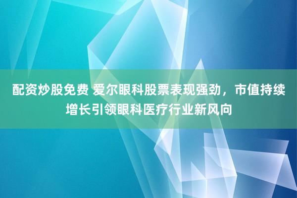 配资炒股免费 爱尔眼科股票表现强劲，市值持续增长引领眼科医疗行业新风向