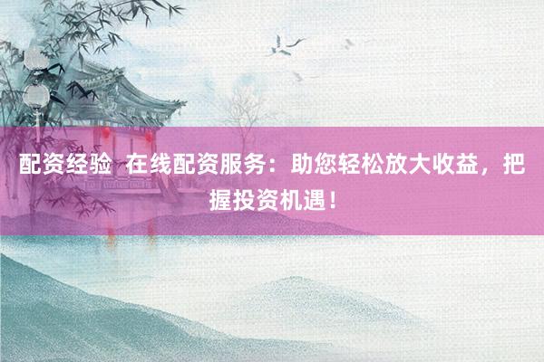 配资经验  在线配资服务：助您轻松放大收益，把握投资机遇！
