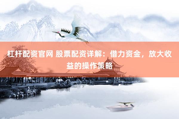 杠杆配资官网 股票配资详解：借力资金，放大收益的操作策略