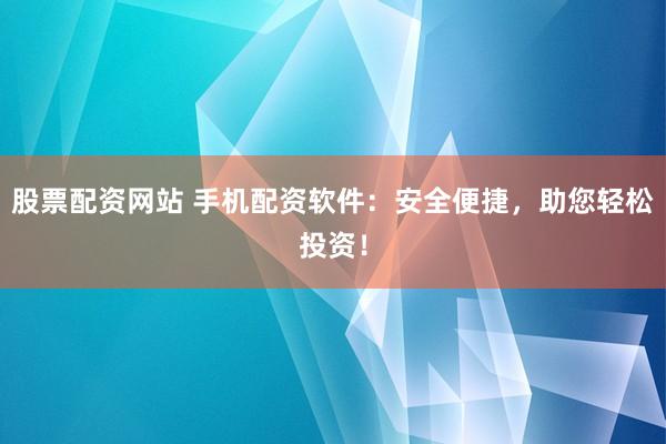 股票配资网站 手机配资软件：安全便捷，助您轻松投资！