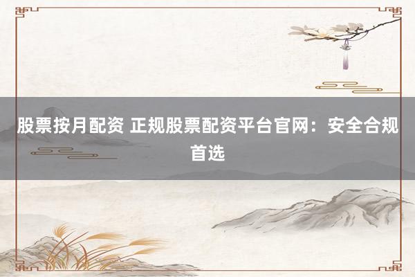 股票按月配资 正规股票配资平台官网：安全合规首选