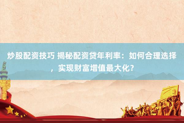 炒股配资技巧 揭秘配资贷年利率：如何合理选择，实现财富增值最大化？