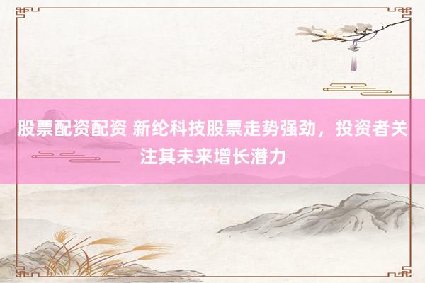 股票配资配资 新纶科技股票走势强劲，投资者关注其未来增长潜力