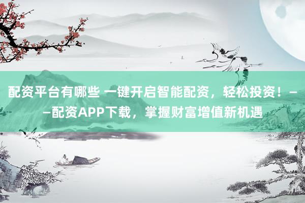 配资平台有哪些 一键开启智能配资，轻松投资！——配资APP下载，掌握财富增值新机遇