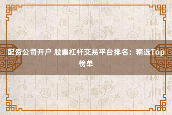 配资公司开户 股票杠杆交易平台排名：精选Top榜单