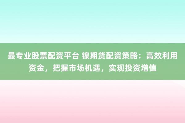 最专业股票配资平台 镍期货配资策略：高效利用资金，把握市场机遇，实现投资增值