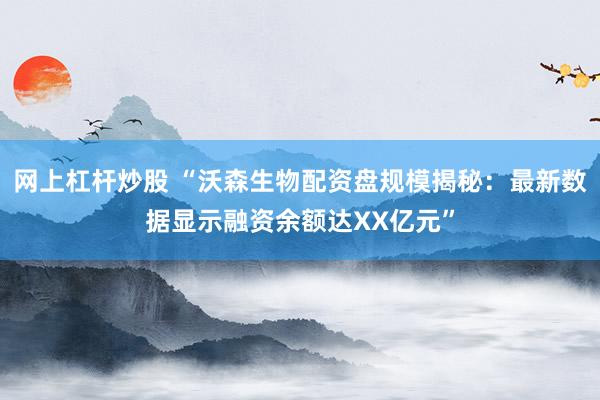 网上杠杆炒股 “沃森生物配资盘规模揭秘：最新数据显示融资余额达XX亿元”