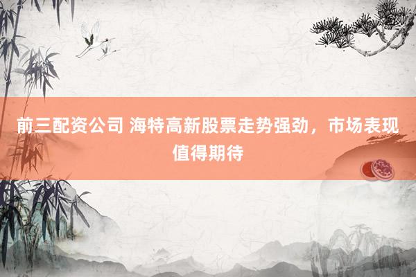 前三配资公司 海特高新股票走势强劲，市场表现值得期待