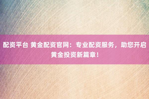 配资平台 黄金配资官网：专业配资服务，助您开启黄金投资新篇章！