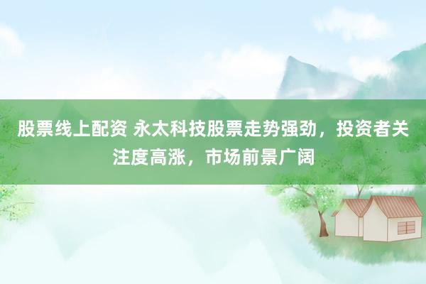 股票线上配资 永太科技股票走势强劲，投资者关注度高涨，市场前景广阔