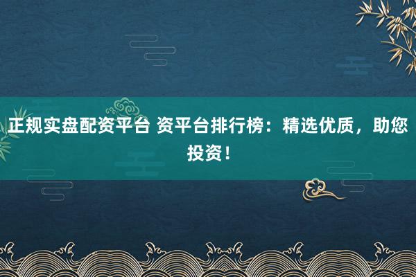 正规实盘配资平台 资平台排行榜：精选优质，助您投资！