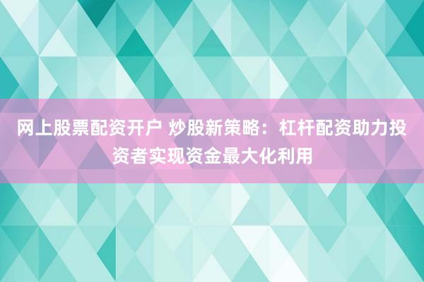 网上股票配资开户 炒股新策略：杠杆配资助力投资者实现资金最大化利用