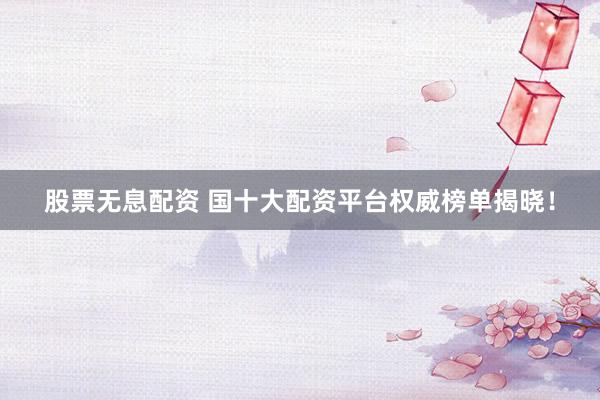 股票无息配资 国十大配资平台权威榜单揭晓！