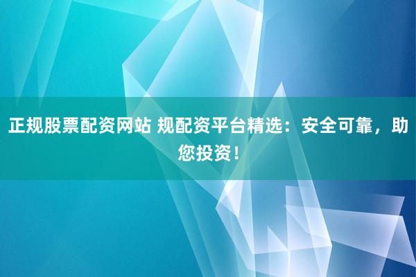 正规股票配资网站 规配资平台精选：安全可靠，助您投资！