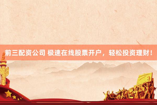 前三配资公司 极速在线股票开户，轻松投资理财！