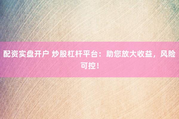 配资实盘开户 炒股杠杆平台：助您放大收益，风险可控！