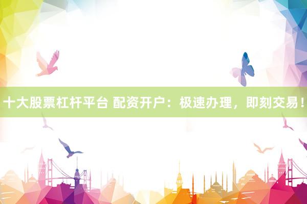 十大股票杠杆平台 配资开户：极速办理，即刻交易！