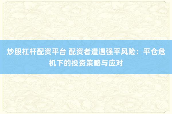 炒股杠杆配资平台 配资者遭遇强平风险：平仓危机下的投资策略与应对