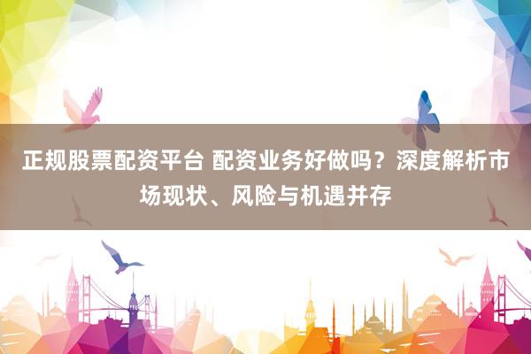 正规股票配资平台 配资业务好做吗？深度解析市场现状、风险与机遇并存